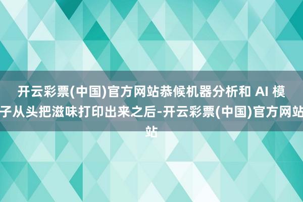 开云彩票(中国)官方网站恭候机器分析和 AI 模子从头把滋味打印出来之后-开云彩票(中国)官方网站