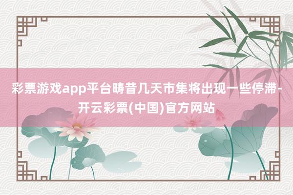 彩票游戏app平台畴昔几天市集将出现一些停滞-开云彩票(中国)官方网站