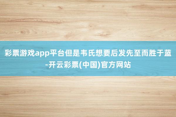 彩票游戏app平台但是韦氏想要后发先至而胜于蓝-开云彩票(中国)官方网站