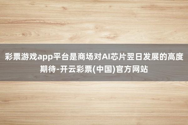 彩票游戏app平台是商场对AI芯片翌日发展的高度期待-开云彩票(中国)官方网站