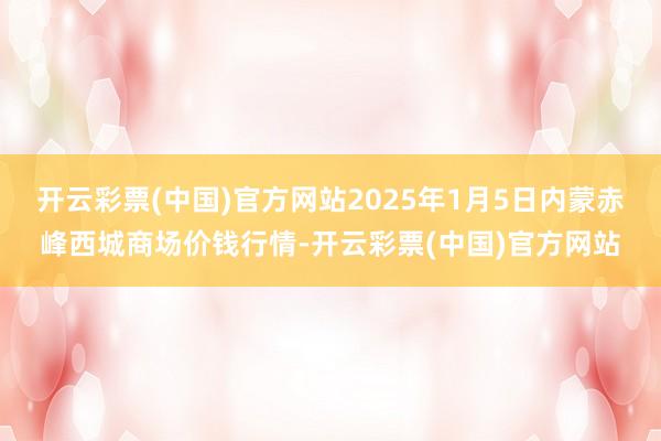 开云彩票(中国)官方网站2025年1月5日内蒙赤峰西城商场价钱行情-开云彩票(中国)官方网站