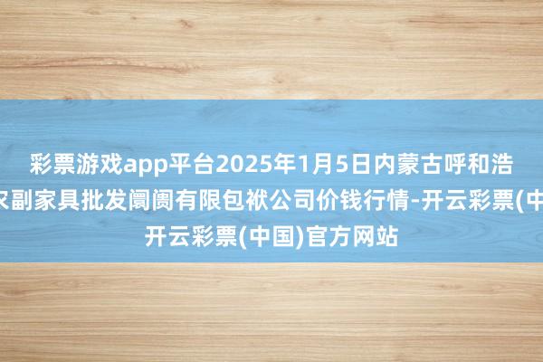 彩票游戏app平台2025年1月5日内蒙古呼和浩特市东瓦窑农副家具批发阛阓有限包袱公司价钱行情-开云彩票(中国)官方网站