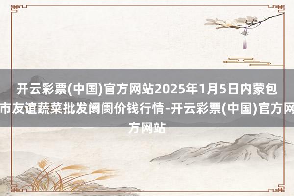 开云彩票(中国)官方网站2025年1月5日内蒙包头市友谊蔬菜批发阛阓价钱行情-开云彩票(中国)官方网站