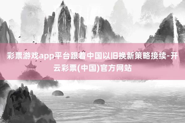 彩票游戏app平台跟着中国以旧换新策略接续-开云彩票(中国)官方网站