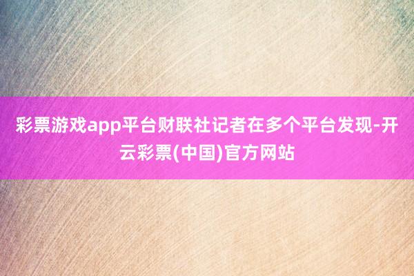 彩票游戏app平台财联社记者在多个平台发现-开云彩票(中国)官方网站