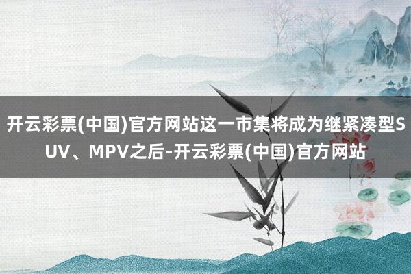 开云彩票(中国)官方网站这一市集将成为继紧凑型SUV、MPV之后-开云彩票(中国)官方网站