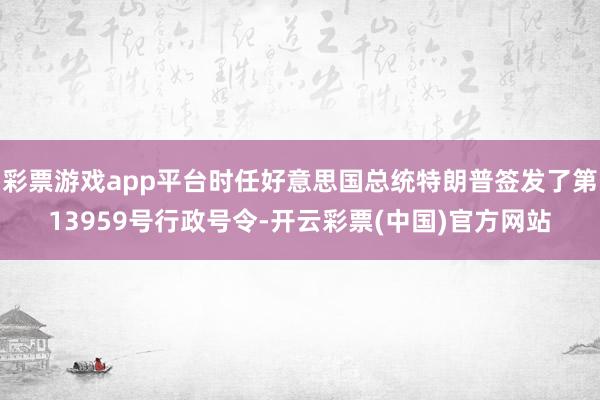 彩票游戏app平台时任好意思国总统特朗普签发了第13959号行政号令-开云彩票(中国)官方网站