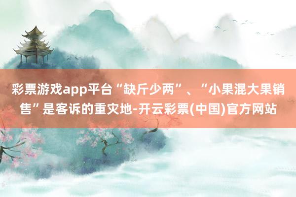 彩票游戏app平台“缺斤少两”、“小果混大果销售”是客诉的重灾地-开云彩票(中国)官方网站