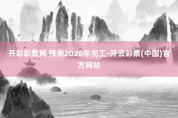 开彩彩票网 预测2026年完工-开云彩票(中国)官方网站