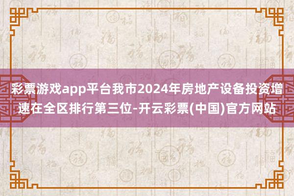 彩票游戏app平台我市2024年房地产设备投资增速在全区排行第三位-开云彩票(中国)官方网站