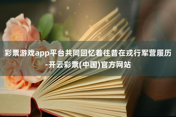 彩票游戏app平台共同回忆着往昔在戎行军营履历-开云彩票(中国)官方网站