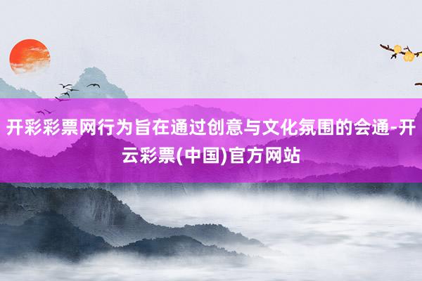 开彩彩票网行为旨在通过创意与文化氛围的会通-开云彩票(中国)官方网站