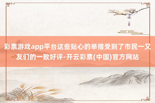 彩票游戏app平台这些贴心的举措受到了市民一又友们的一致好评-开云彩票(中国)官方网站