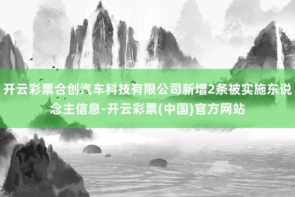 开云彩票合创汽车科技有限公司新增2条被实施东说念主信息-开云彩票(中国)官方网站