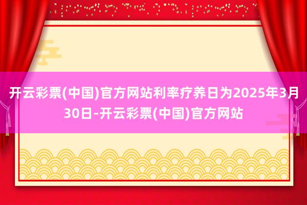 开云彩票(中国)官方网站利率疗养日为2025年3月30日-开云彩票(中国)官方网站