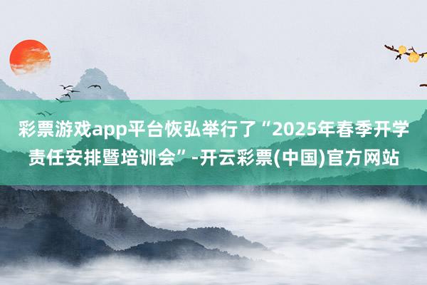 彩票游戏app平台恢弘举行了“2025年春季开学责任安排暨培训会”-开云彩票(中国)官方网站