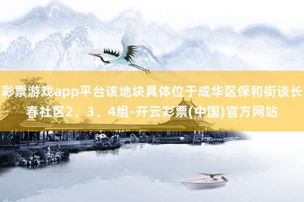 彩票游戏app平台该地块具体位于成华区保和街谈长春社区2、3、4组-开云彩票(中国)官方网站