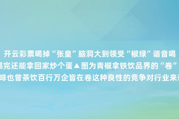开云彩票喝掉“张皇”脑洞大到领受“椒绿”谐音喝完 青椒拿铁网友暗示：喝完还能拿回家炒个蛋▲图为青椒拿铁饮品界的“卷”是一个势必效果不论是咖啡也曾茶饮百行万企皆在卷这种良性的竞争对行业来说是故意的助推了所有行业的健康有序发展你还遭受过什么样的“神奇”搭配？沿途聊聊吧着手 央视新闻、华蒜网、硬壳INK、宝鸡文旅、当代快报值班剪辑 古丽 实习生 康斯诺 发布于：北京市-开云彩票(中国)官方网站