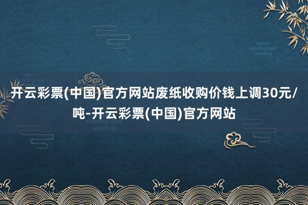 开云彩票(中国)官方网站废纸收购价钱上调30元/吨-开云彩票(中国)官方网站