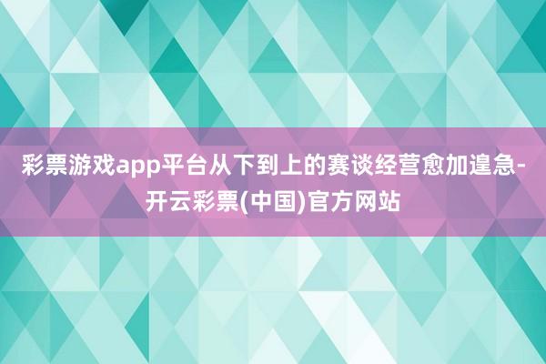 彩票游戏app平台从下到上的赛谈经营愈加遑急-开云彩票(中国)官方网站