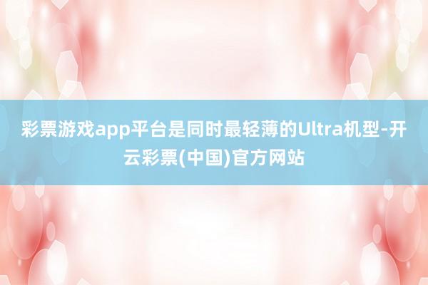 彩票游戏app平台是同时最轻薄的Ultra机型-开云彩票(中国)官方网站