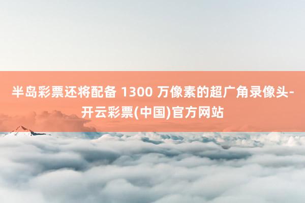 半岛彩票还将配备 1300 万像素的超广角录像头-开云彩票(中国)官方网站