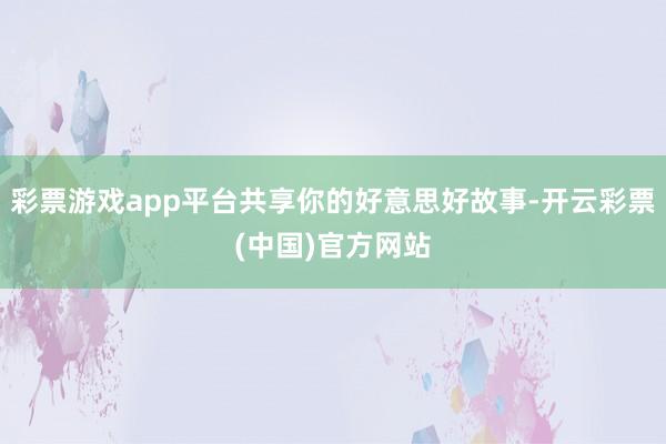 彩票游戏app平台共享你的好意思好故事-开云彩票(中国)官方网站