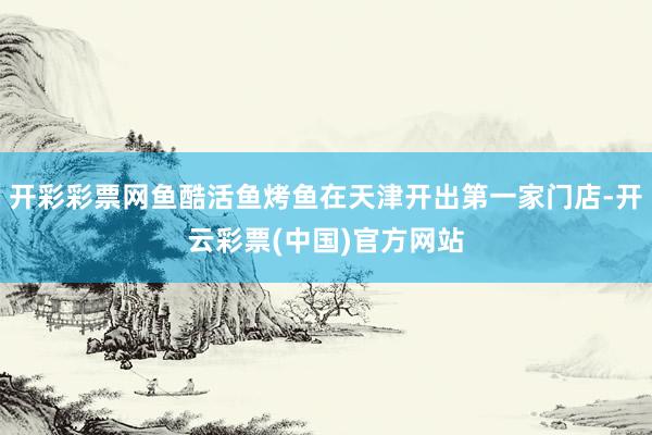 开彩彩票网鱼酷活鱼烤鱼在天津开出第一家门店-开云彩票(中国)官方网站