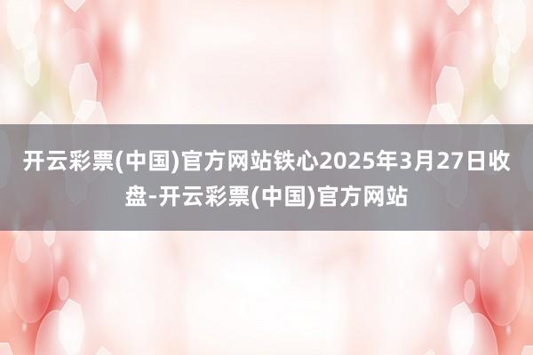 开云彩票(中国)官方网站铁心2025年3月27日收盘-开云彩票(中国)官方网站