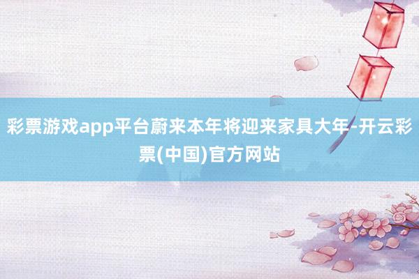 彩票游戏app平台蔚来本年将迎来家具大年-开云彩票(中国)官方网站
