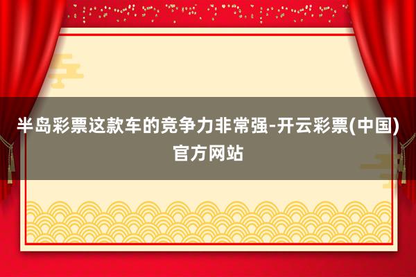 半岛彩票这款车的竞争力非常强-开云彩票(中国)官方网站