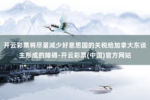 开云彩票将尽量减少好意思国的关税给加拿大东谈主形成的障碍-开云彩票(中国)官方网站