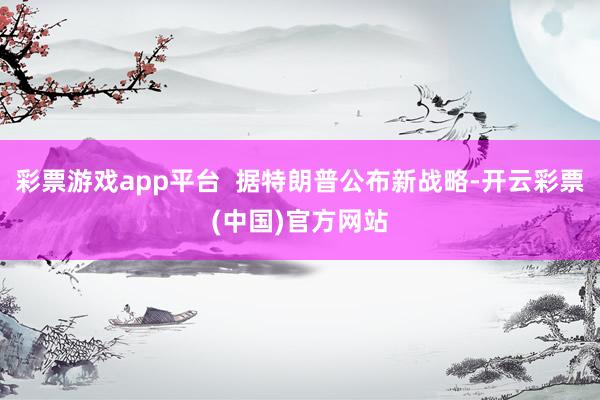 彩票游戏app平台  据特朗普公布新战略-开云彩票(中国)官方网站