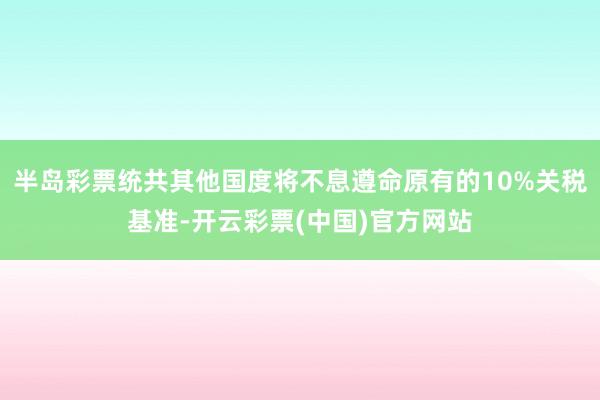 半岛彩票统共其他国度将不息遵命原有的10%关税基准-开云彩票(中国)官方网站