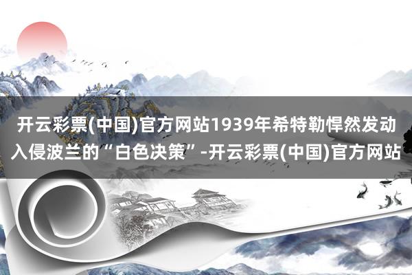 开云彩票(中国)官方网站1939年希特勒悍然发动入侵波兰的“白色决策”-开云彩票(中国)官方网站