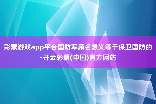 彩票游戏app平台国防军顾名想义等于保卫国防的-开云彩票(中国)官方网站