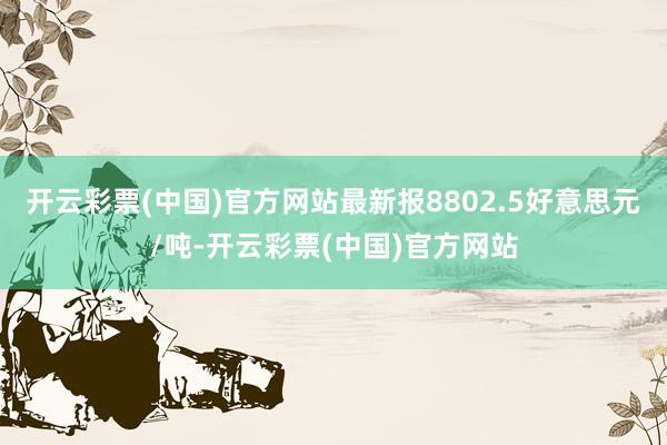 开云彩票(中国)官方网站最新报8802.5好意思元/吨-开云彩票(中国)官方网站