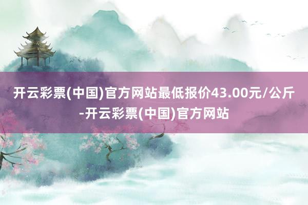 开云彩票(中国)官方网站最低报价43.00元/公斤-开云彩票(中国)官方网站