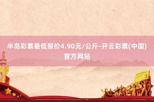 半岛彩票最低报价4.90元/公斤-开云彩票(中国)官方网站
