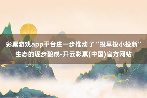 彩票游戏app平台进一步推动了“投早投小投新”生态的逐步酿成-开云彩票(中国)官方网站