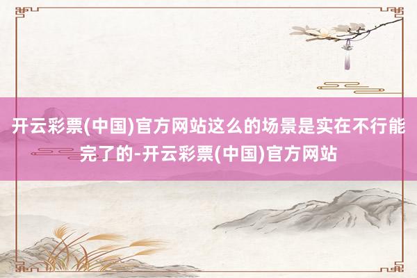 开云彩票(中国)官方网站这么的场景是实在不行能完了的-开云彩票(中国)官方网站