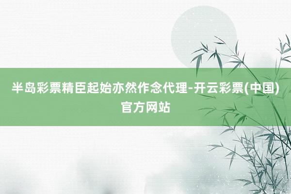 半岛彩票精臣起始亦然作念代理-开云彩票(中国)官方网站