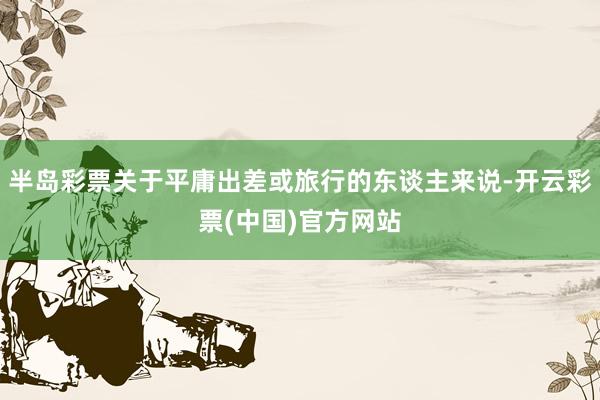 半岛彩票关于平庸出差或旅行的东谈主来说-开云彩票(中国)官方网站