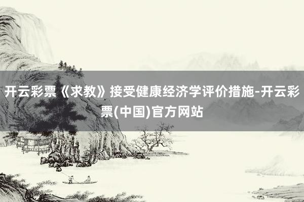 开云彩票《求教》接受健康经济学评价措施-开云彩票(中国)官方网站