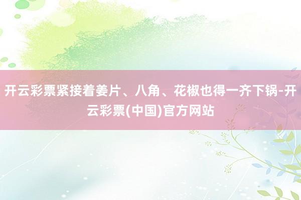 开云彩票紧接着姜片、八角、花椒也得一齐下锅-开云彩票(中国)官方网站
