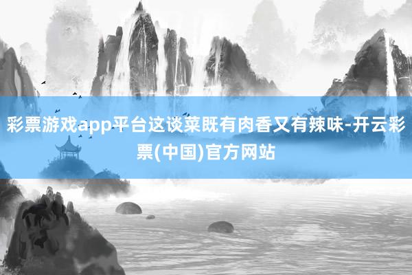 彩票游戏app平台这谈菜既有肉香又有辣味-开云彩票(中国)官方网站