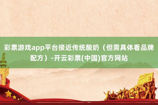 彩票游戏app平台接近传统酸奶（但需具体看品牌配方）-开云彩票(中国)官方网站
