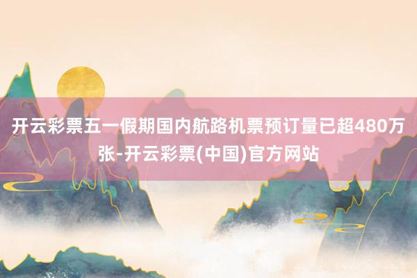 开云彩票五一假期国内航路机票预订量已超480万张-开云彩票(中国)官方网站