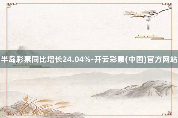 半岛彩票同比增长24.04%-开云彩票(中国)官方网站