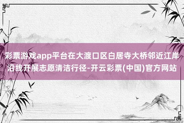 彩票游戏app平台在大渡口区白居寺大桥邻近江岸沿线开展志愿清洁行径-开云彩票(中国)官方网站